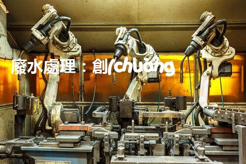 廢水處理：創(chuàng)新技術解決環(huán)境難題！